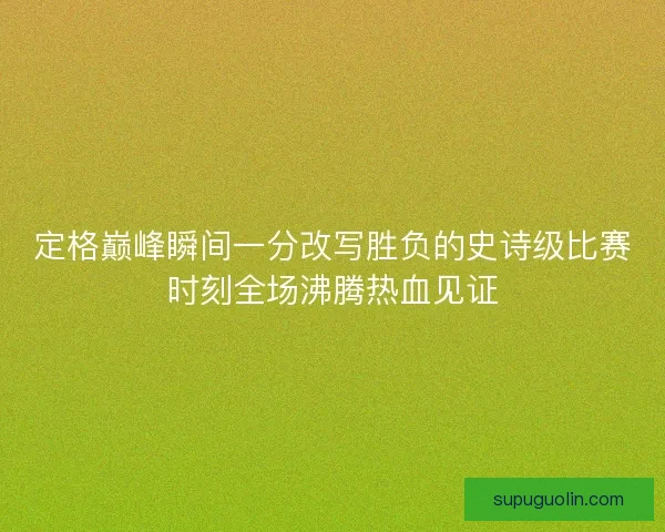 定格巅峰瞬间一分改写胜负的史诗级比赛时刻全场沸腾热血见证