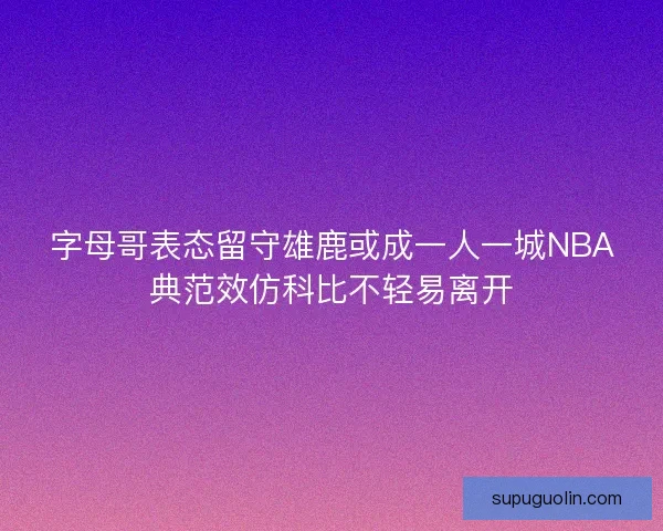 字母哥表态留守雄鹿或成一人一城NBA典范效仿科比不轻易离开